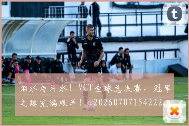 泪水与汗水!VCT全球总决赛,冠军之路充满艰辛!_20260707154222