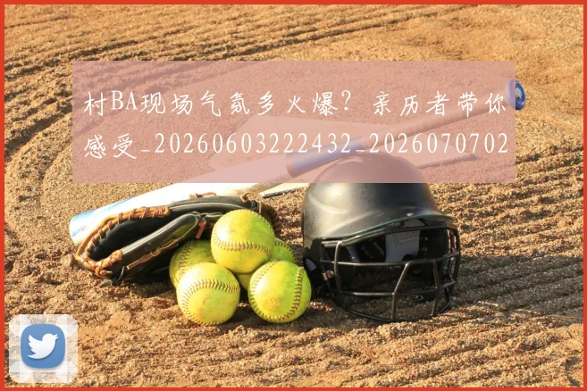村BA现场气氛多火爆?亲历者带你感受_20260603222432_20260707022200_20260731175002