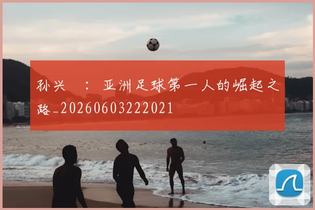 孙兴慜：亚洲足球第一人的崛起之路_20260603222021