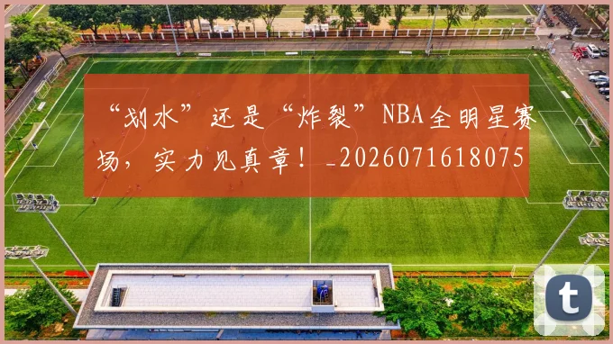 “划水”还是“炸裂”NBA全明星赛场,实力见真章!_20260716180757