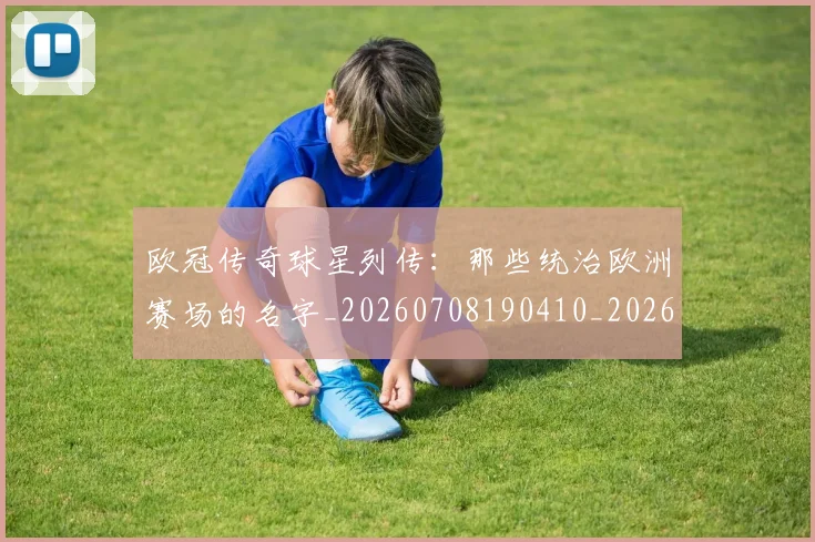 欧冠传奇球星列传：那些统治欧洲赛场的名字_20260708190410_20260801180020