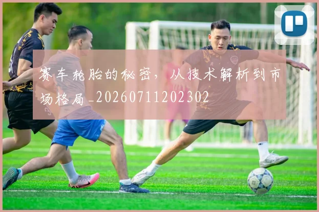 赛车轮胎的秘密，从技术解析到市场格局_20260711202302