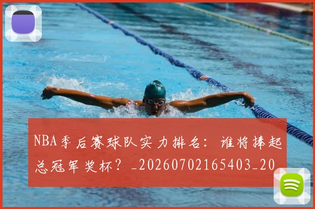 NBA季后赛球队实力排名:谁将捧起总冠军奖杯?_20260702165403_20260714212254