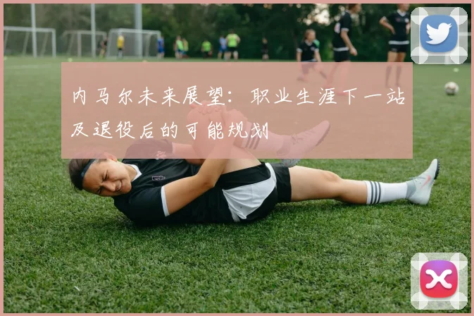 内马尔未来展望：职业生涯下一站及退役后的可能规划
