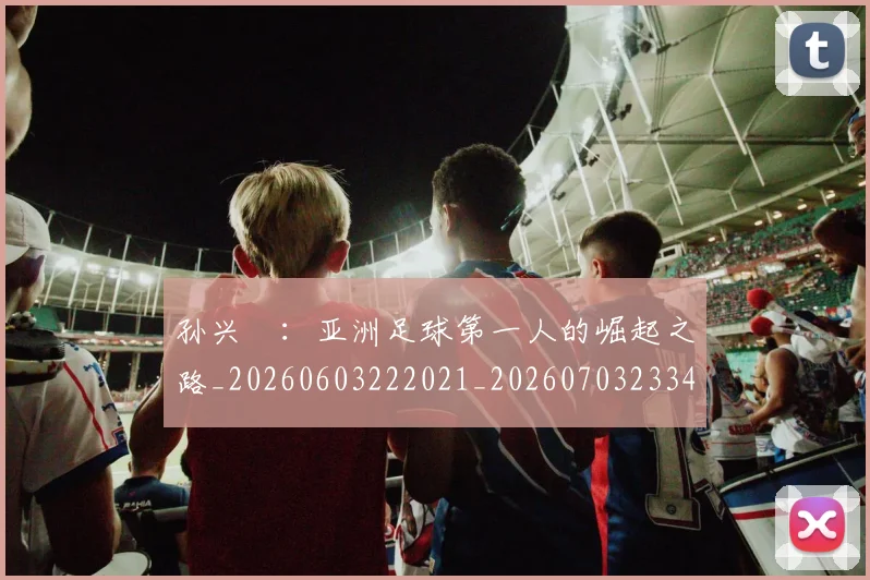 孙兴慜：亚洲足球第一人的崛起之路_20260603222021_20260703233436_20260720193206