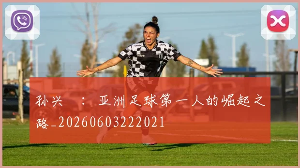 孙兴慜：亚洲足球第一人的崛起之路_20260603222021
