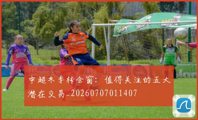 中超冬季转会窗:值得关注的五大潜在交易_20260707011407
