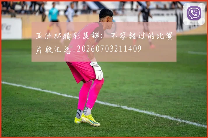 亚洲杯精彩集锦：不容错过的比赛片段汇总_20260703211409