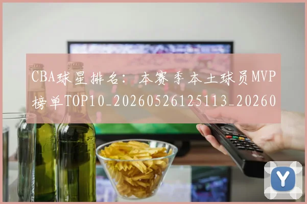 CBA球星排名：本赛季本土球员MVP榜单TOP10_20260526125113_20260702194412_20260712045824