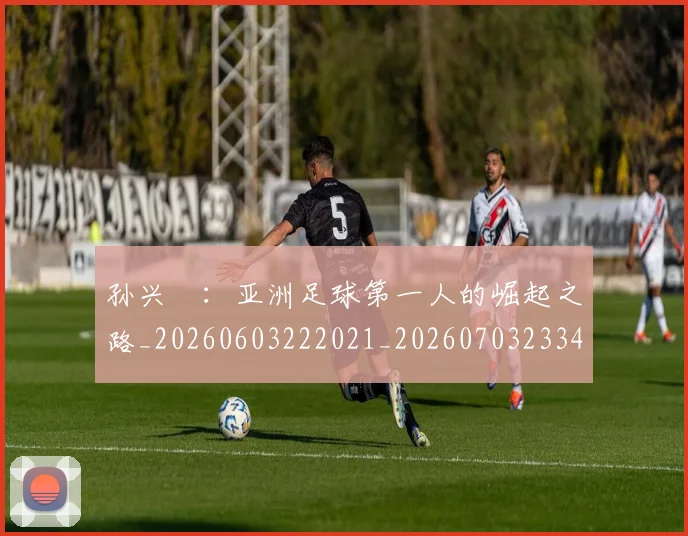 孙兴慜：亚洲足球第一人的崛起之路_20260603222021_20260703233436_20260720193206