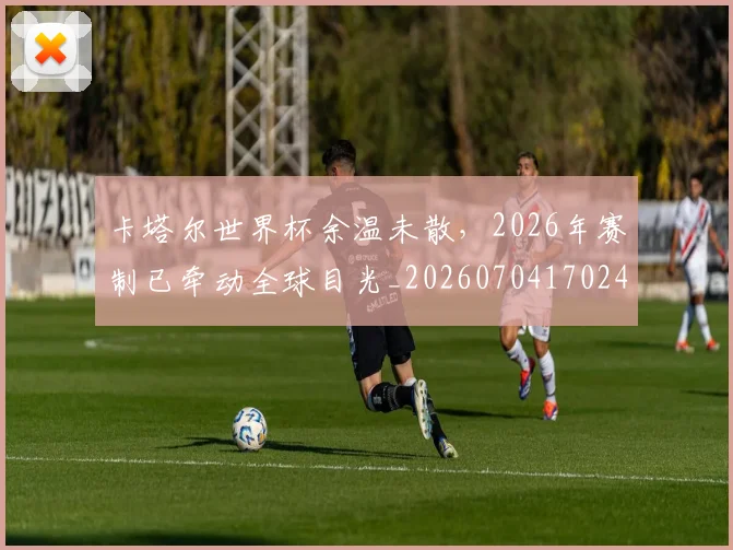 卡塔尔世界杯余温未散，2026年赛制已牵动全球目光_20260704170241