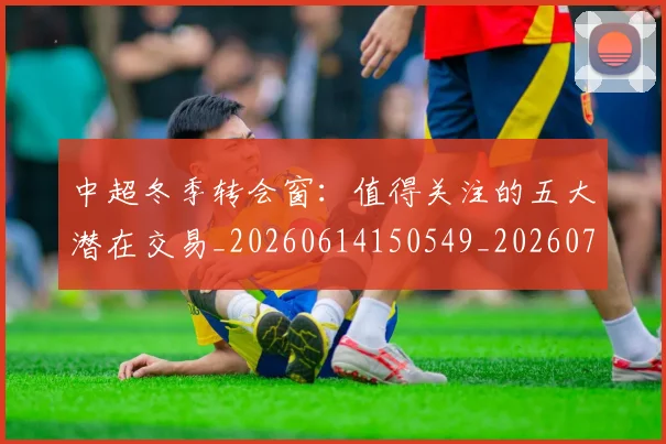 中超冬季转会窗：值得关注的五大潜在交易_20260614150549_20260703204027_20260716185338