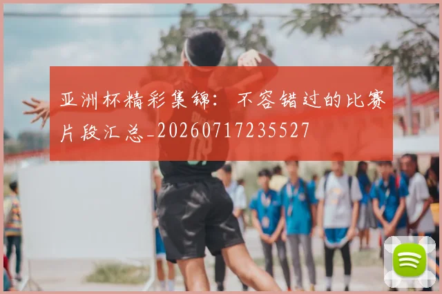 亚洲杯精彩集锦:不容错过的比赛片段汇总_20260717235527