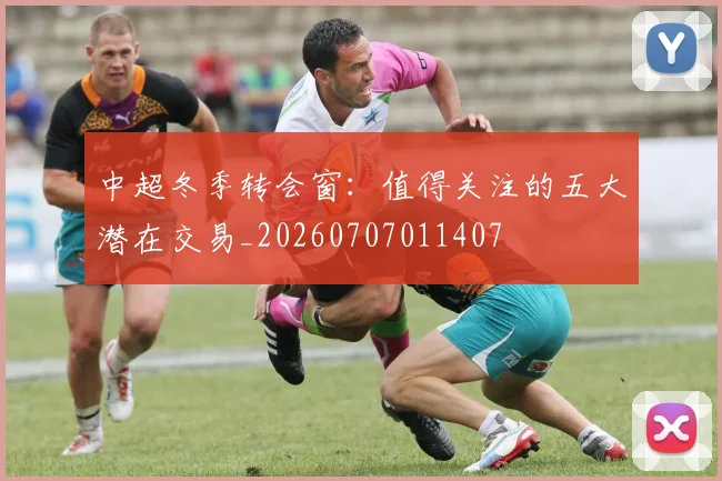中超冬季转会窗：值得关注的五大潜在交易_20260707011407