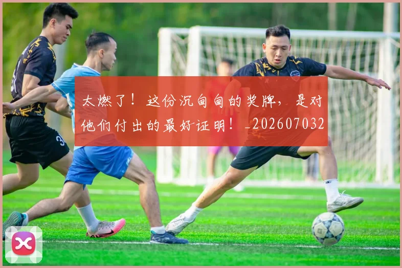 太燃了!这份沉甸甸的奖牌,是对他们付出的最好证明!_20260703230013